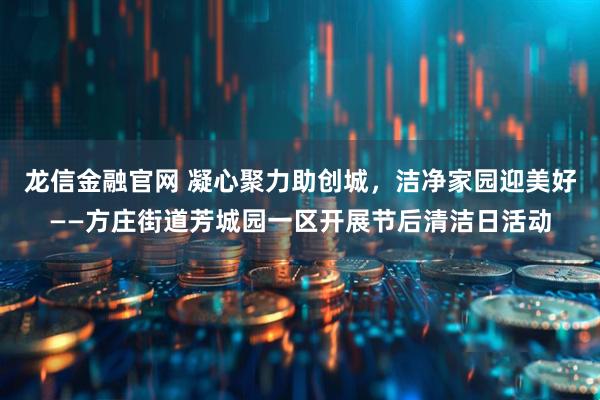 龙信金融官网 凝心聚力助创城，洁净家园迎美好——方庄街道芳城园一区开展节后清洁日活动