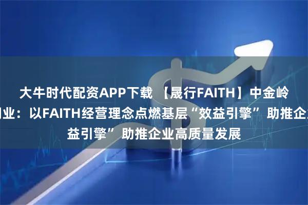 大牛时代配资APP下载 【晟行FAITH】中金岭南所属中金铜业：以FAITH经营理念点燃基层“效益引擎” 助推企业高质量发展